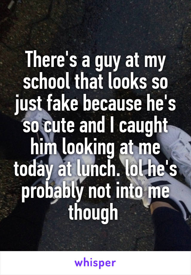 There's a guy at my school that looks so just fake because he's so cute and I caught him looking at me today at lunch. lol he's probably not into me though 