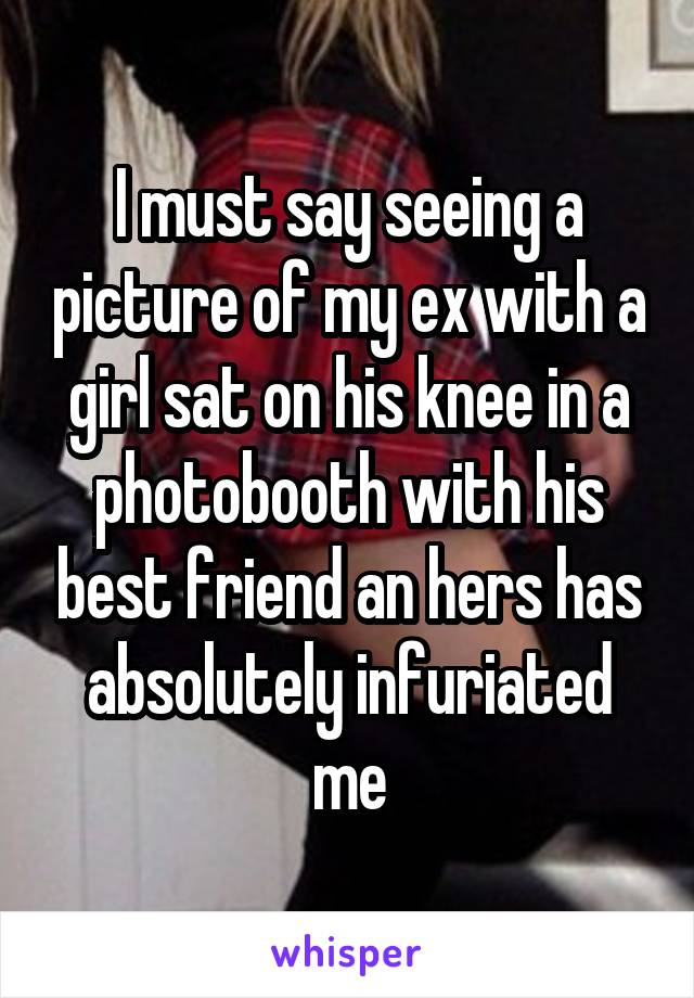I must say seeing a picture of my ex with a girl sat on his knee in a photobooth with his best friend an hers has absolutely infuriated me