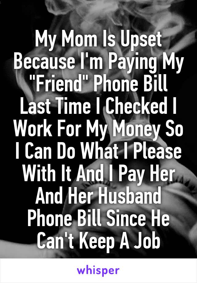 My Mom Is Upset Because I'm Paying My "Friend" Phone Bill Last Time I Checked I Work For My Money So I Can Do What I Please With It And I Pay Her And Her Husband Phone Bill Since He Can't Keep A Job