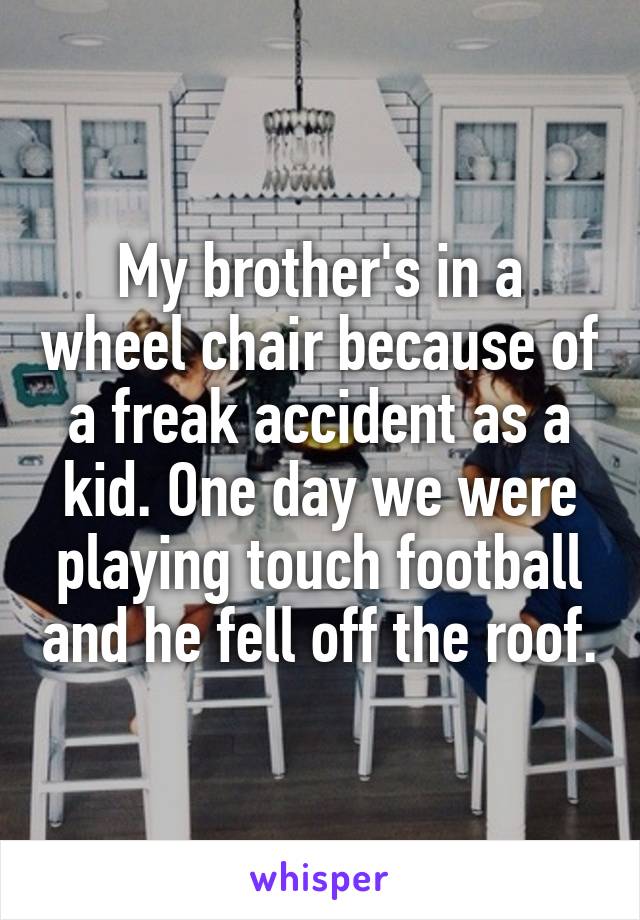 My brother's in a wheel chair because of a freak accident as a kid. One day we were playing touch football and he fell off the roof.