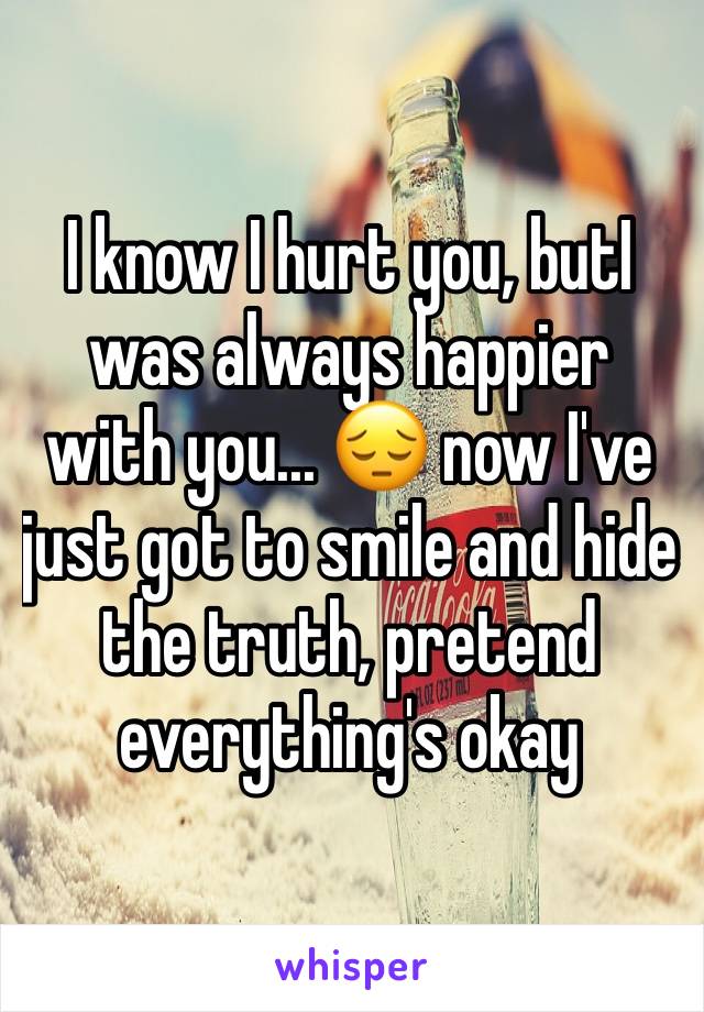 I know I hurt you, butI was always happier with you... 😔 now I've just got to smile and hide the truth, pretend everything's okay