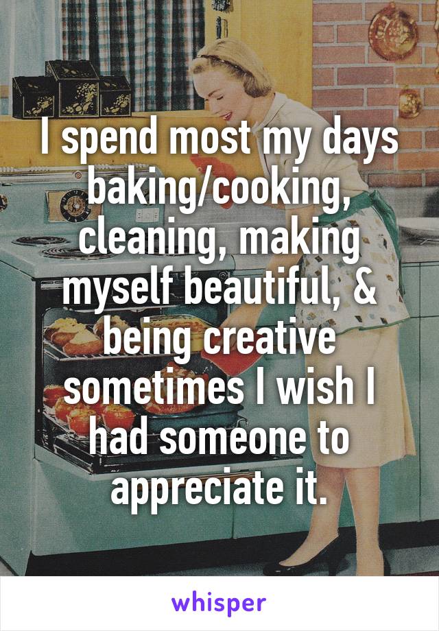 I spend most my days baking/cooking, cleaning, making myself beautiful, & being creative sometimes I wish I had someone to appreciate it.