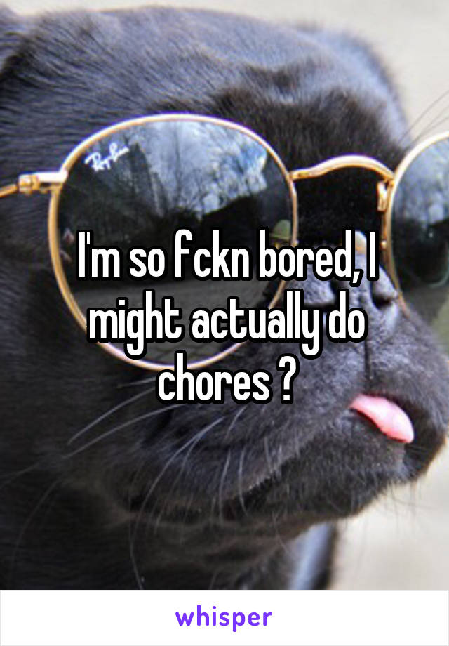 I'm so fckn bored, I might actually do chores 🙄