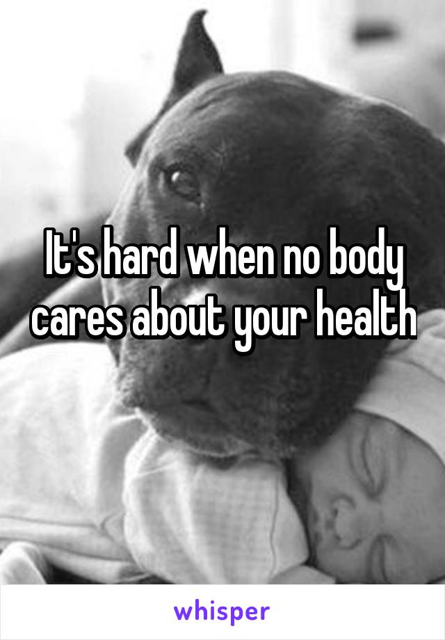 It's hard when no body cares about your health 