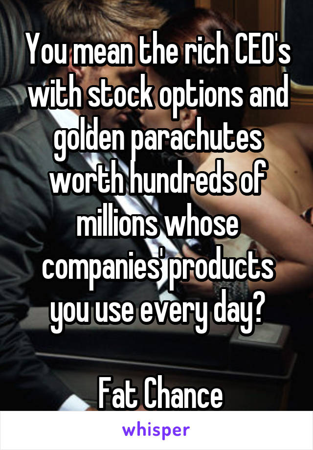 You mean the rich CEO's with stock options and golden parachutes worth hundreds of millions whose companies' products you use every day?

 Fat Chance