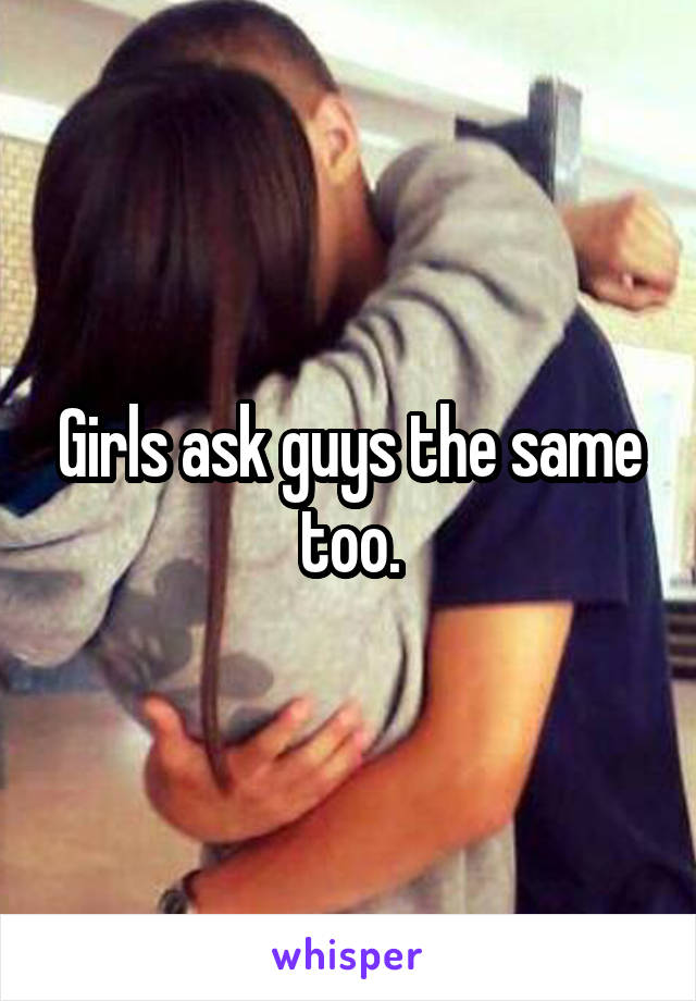 Girls ask guys the same too.