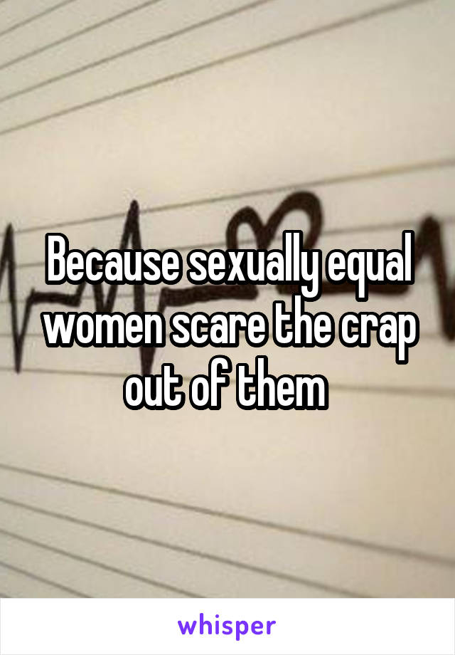 Because sexually equal women scare the crap out of them 