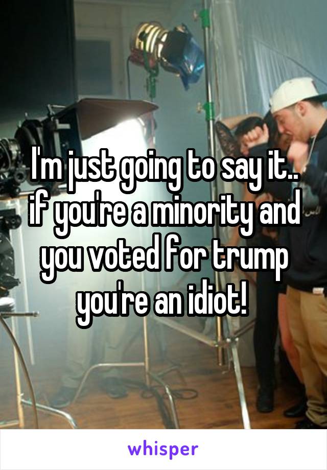 I'm just going to say it.. if you're a minority and you voted for trump you're an idiot! 