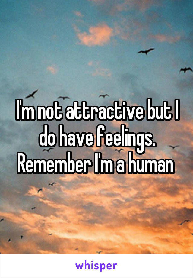 I'm not attractive but I do have feelings. Remember I'm a human 