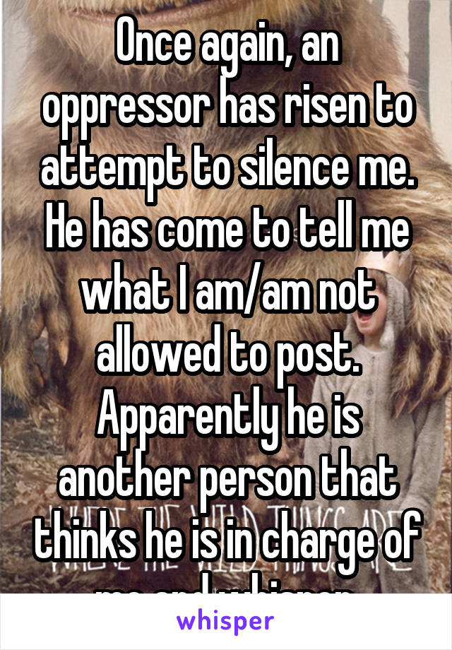 Once again, an oppressor has risen to attempt to silence me. He has come to tell me what I am/am not allowed to post. Apparently he is another person that thinks he is in charge of me and whisper.