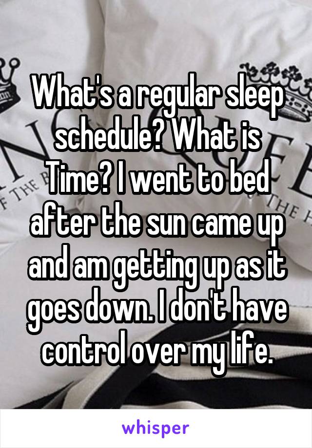 What's a regular sleep schedule? What is Time? I went to bed after the sun came up and am getting up as it goes down. I don't have control over my life.