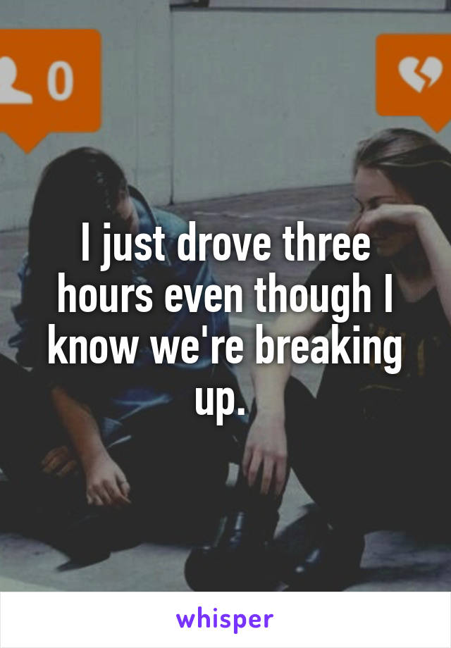 I just drove three hours even though I know we're breaking up. 