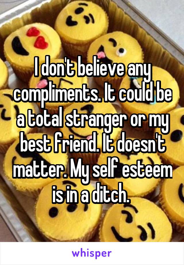 I don't believe any compliments. It could be a total stranger or my best friend. It doesn't matter. My self esteem is in a ditch. 