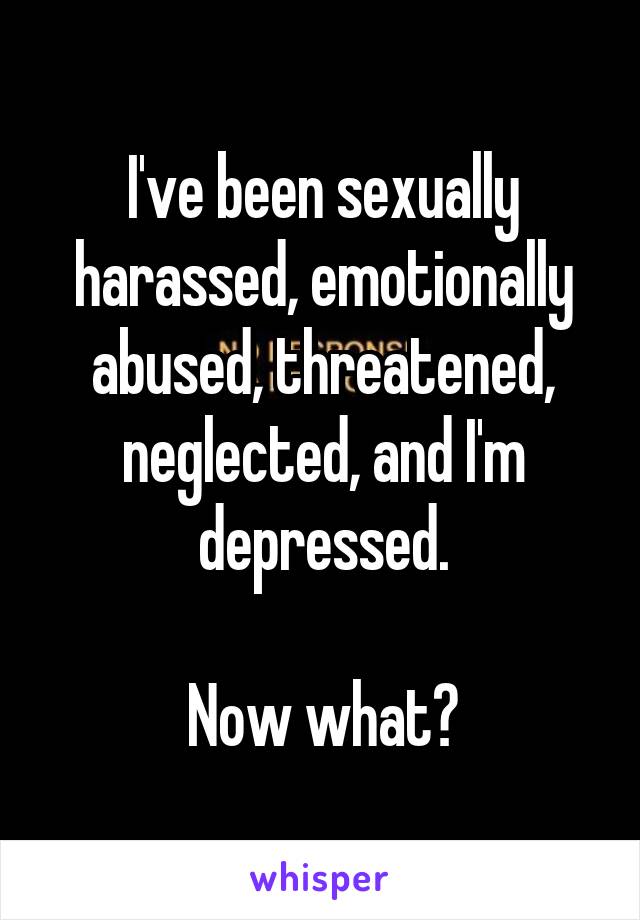 I've been sexually harassed, emotionally abused, threatened, neglected, and I'm depressed.

Now what?