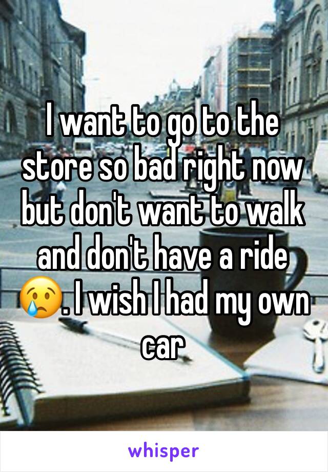 I want to go to the store so bad right now but don't want to walk and don't have a ride 😢. I wish I had my own car