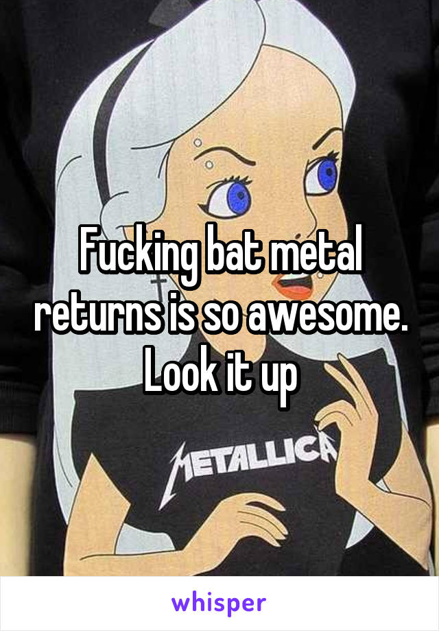 Fucking bat metal returns is so awesome. Look it up