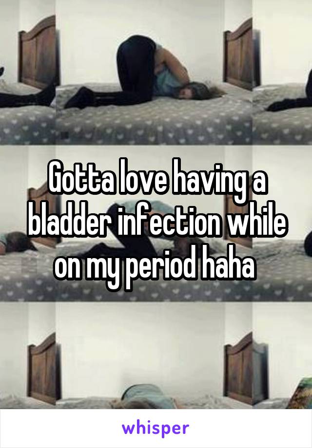 Gotta love having a bladder infection while on my period haha 