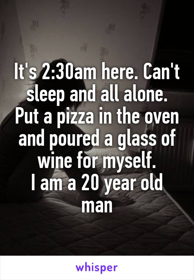 It's 2:30am here. Can't sleep and all alone. Put a pizza in the oven and poured a glass of wine for myself.
I am a 20 year old man