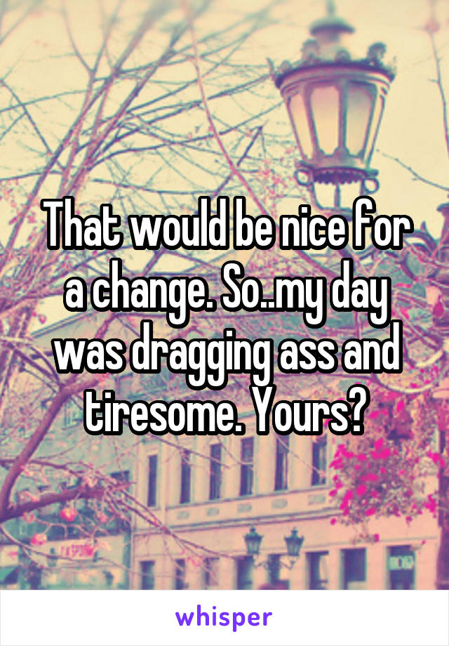 That would be nice for a change. So..my day was dragging ass and tiresome. Yours?