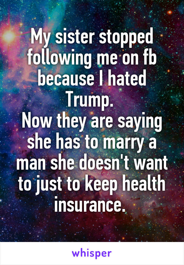  My sister stopped following me on fb because I hated Trump. 
Now they are saying she has to marry a man she doesn't want to just to keep health insurance. 
