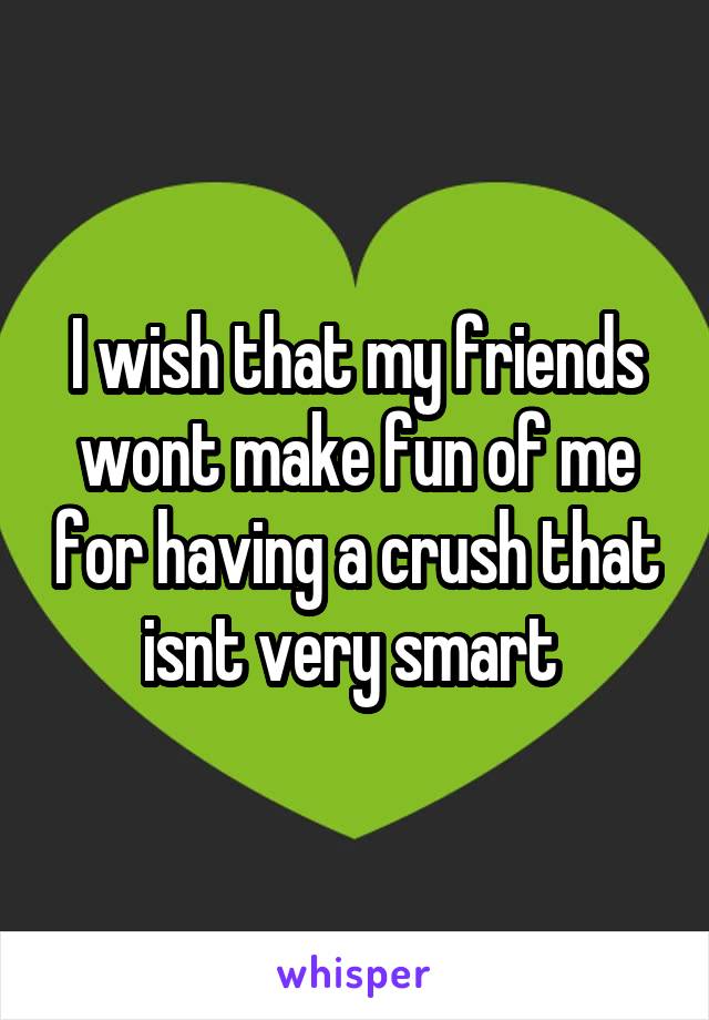 I wish that my friends wont make fun of me for having a crush that isnt very smart 