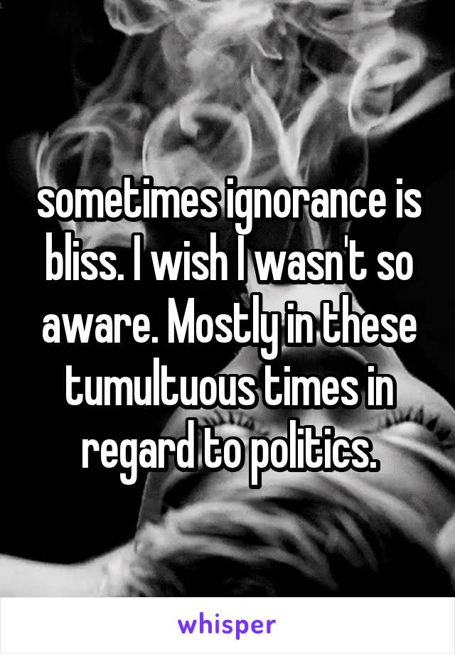 sometimes ignorance is bliss. I wish I wasn't so aware. Mostly in these tumultuous times in regard to politics.