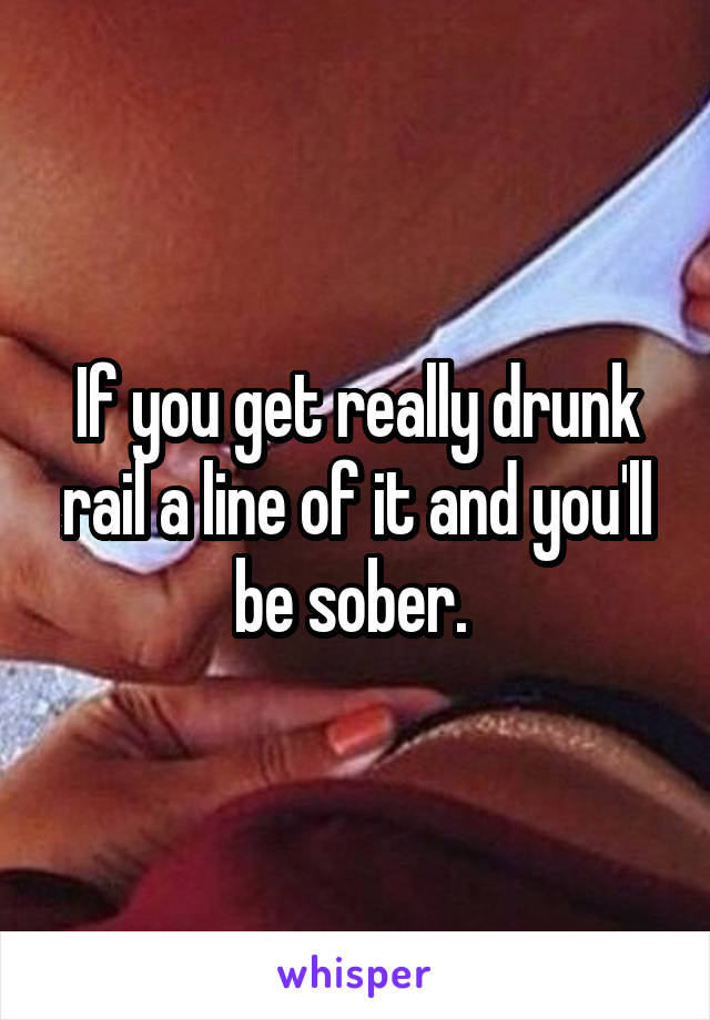 If you get really drunk rail a line of it and you'll be sober. 