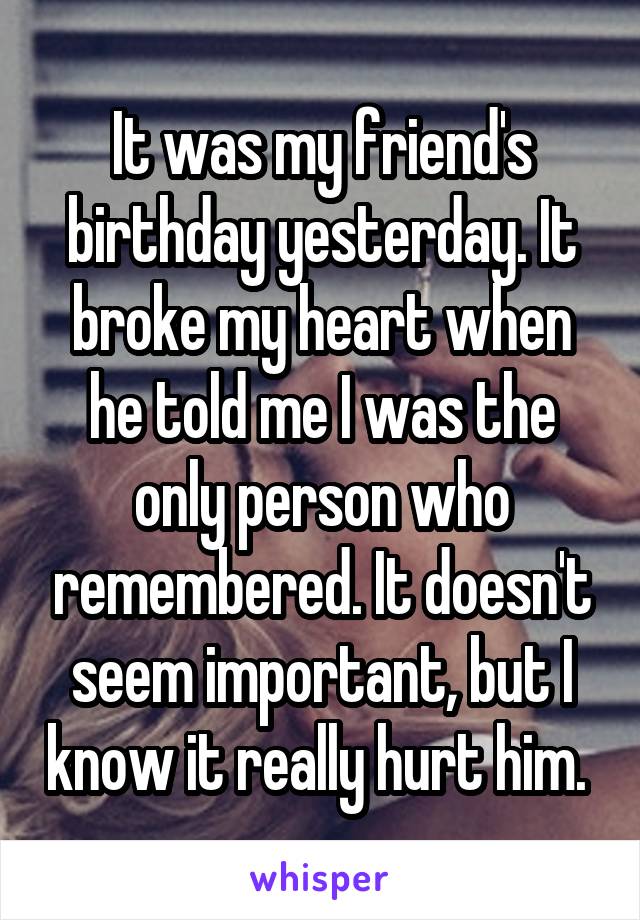 It was my friend's birthday yesterday. It broke my heart when he told me I was the only person who remembered. It doesn't seem important, but I know it really hurt him. 