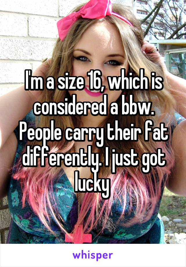 I'm a size 16, which is considered a bbw. People carry their fat differently. I just got lucky 