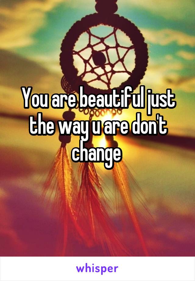 You are beautiful just the way u are don't change 
