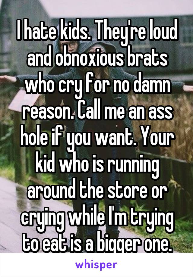 I hate kids. They're loud and obnoxious brats who cry for no damn reason. Call me an ass hole if you want. Your kid who is running around the store or crying while I'm trying to eat is a bigger one.