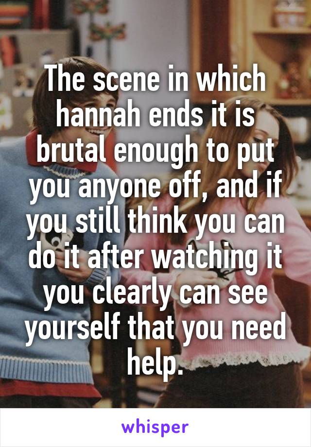 The scene in which hannah ends it is brutal enough to put you anyone off, and if you still think you can do it after watching it you clearly can see yourself that you need help.