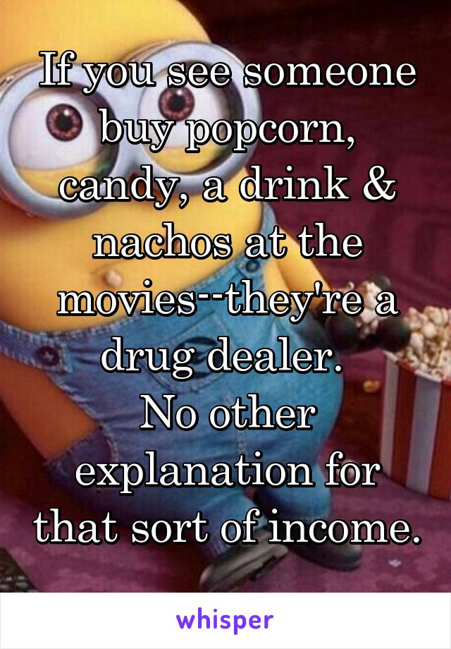 If you see someone buy popcorn, candy, a drink & nachos at the movies--they're a drug dealer. 
No other explanation for that sort of income. 