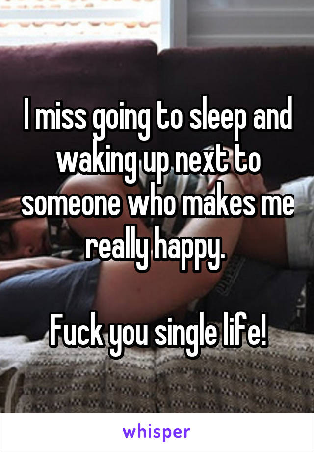 I miss going to sleep and waking up next to someone who makes me really happy. 

Fuck you single life!