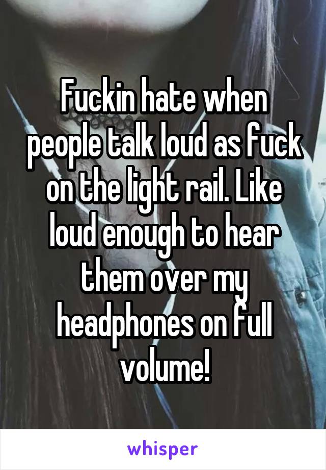 Fuckin hate when people talk loud as fuck on the light rail. Like loud enough to hear them over my headphones on full volume!