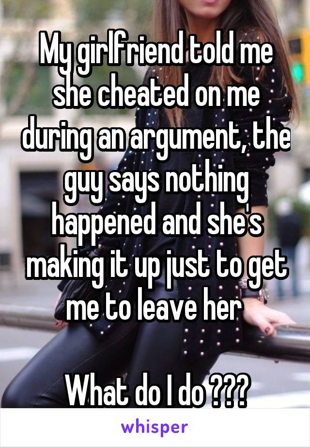 My girlfriend told me she cheated on me during an argument, the guy says nothing happened and she's making it up just to get me to leave her 

What do I do ???