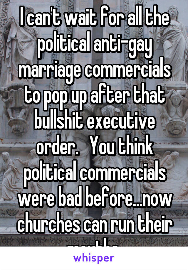 I can't wait for all the political anti-gay marriage commercials to pop up after that bullshit executive order.   You think political commercials were bad before...now churches can run their mouths 