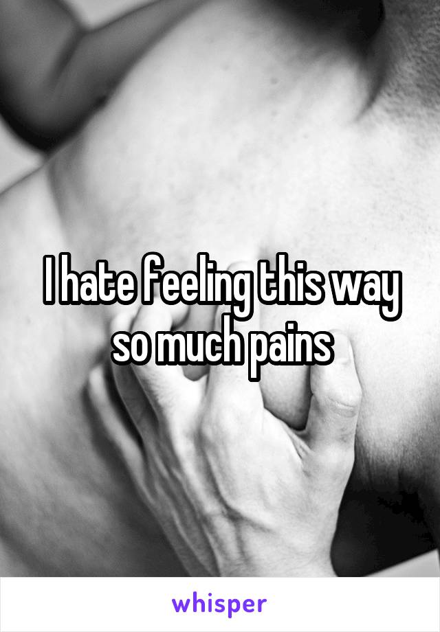 I hate feeling this way so much pains
