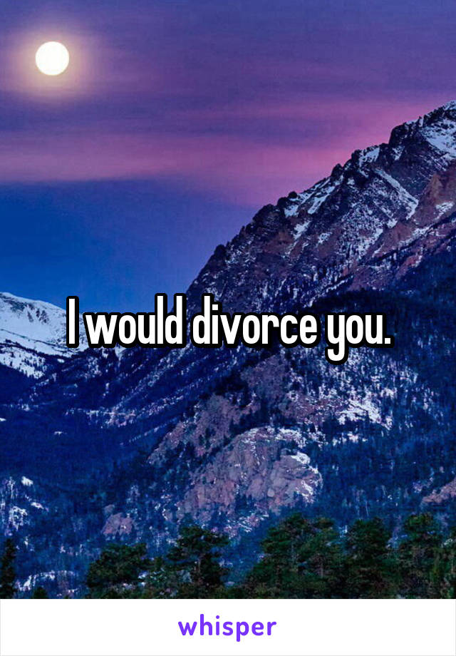 I would divorce you.