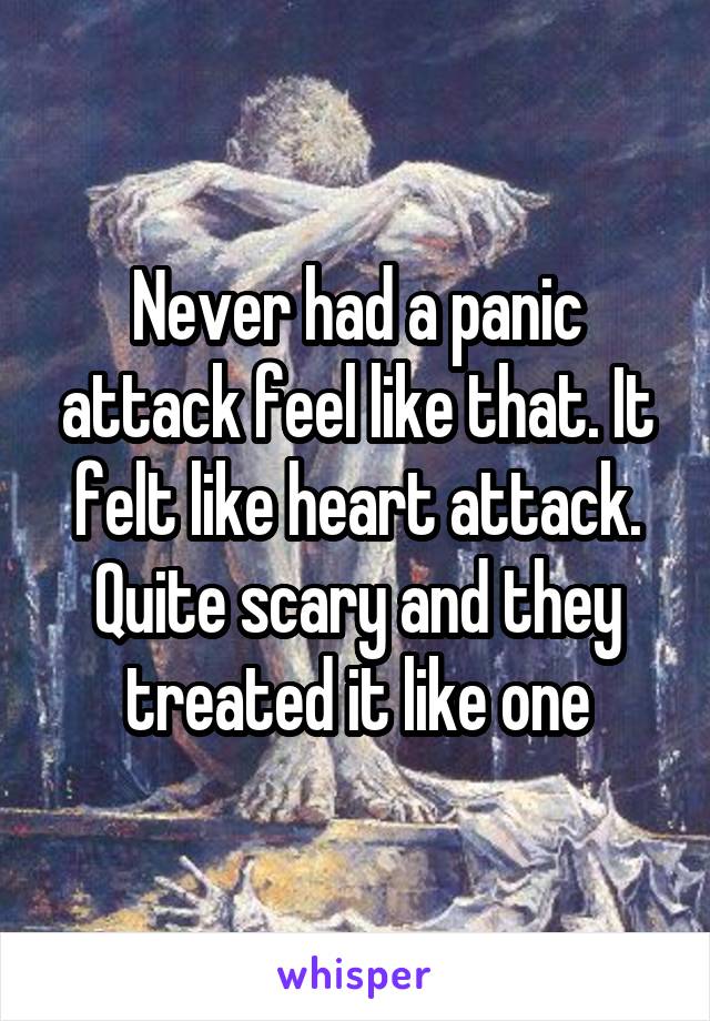 Never had a panic attack feel like that. It felt like heart attack. Quite scary and they treated it like one