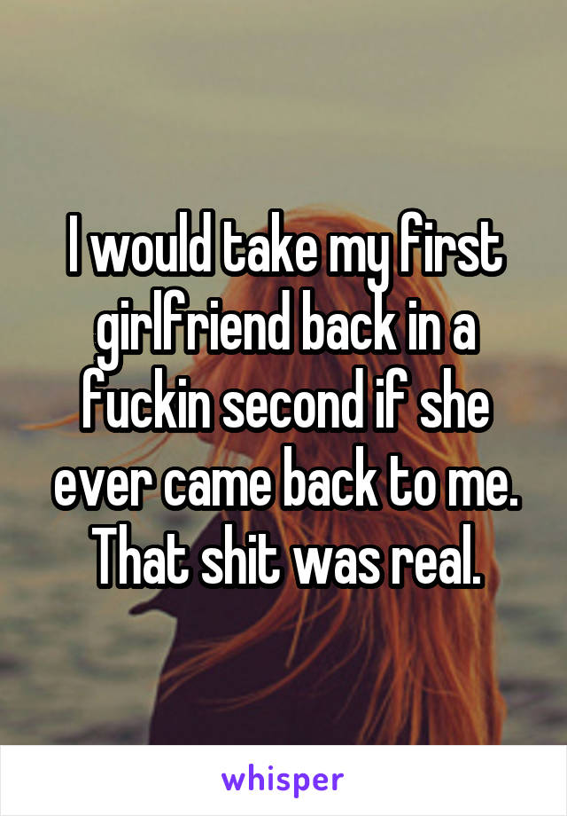 I would take my first girlfriend back in a fuckin second if she ever came back to me. That shit was real.