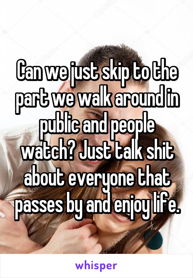 Can we just skip to the part we walk around in public and people watch? Just talk shit about everyone that passes by and enjoy life.
