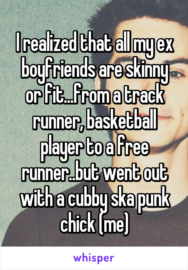 I realized that all my ex boyfriends are skinny or fit...from a track runner, basketball player to a free runner..but went out with a cubby ska punk chick (me)