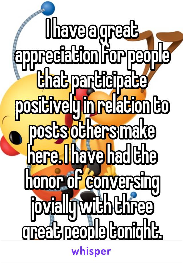I have a great appreciation for people that participate positively in relation to posts others make here. I have had the honor of conversing jovially with three great people tonight.