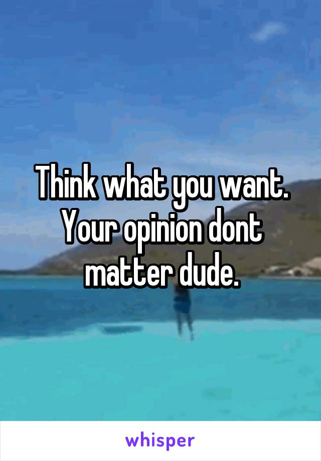 Think what you want. Your opinion dont matter dude.