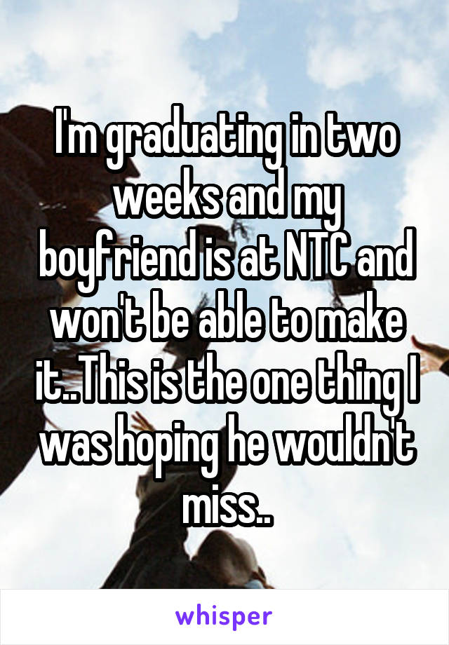 I'm graduating in two weeks and my boyfriend is at NTC and won't be able to make it..This is the one thing I was hoping he wouldn't miss..