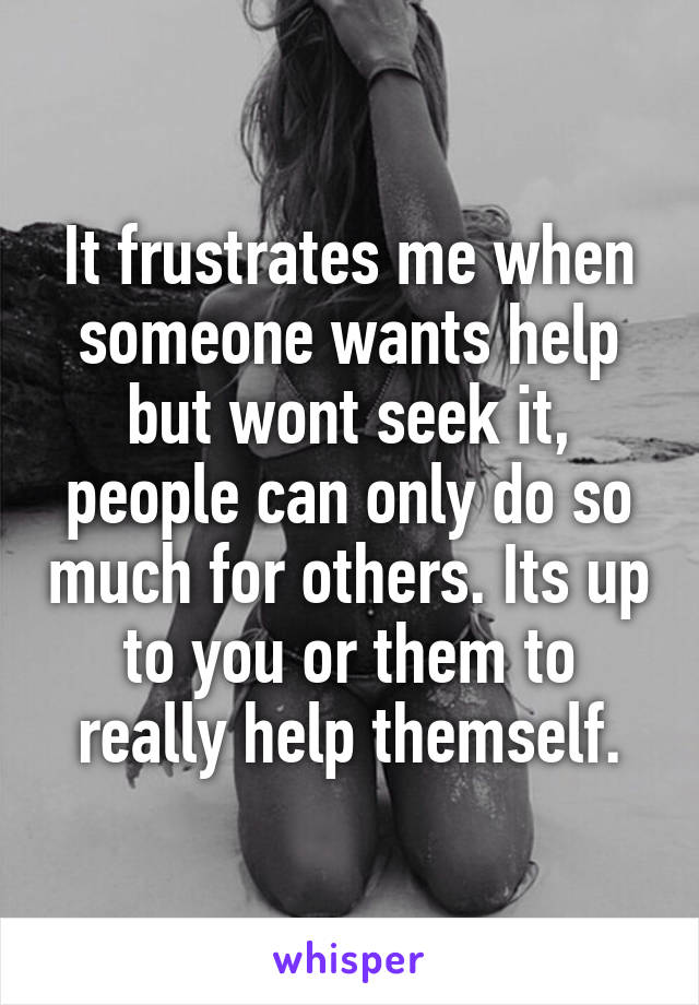 It frustrates me when someone wants help but wont seek it, people can only do so much for others. Its up to you or them to really help themself.