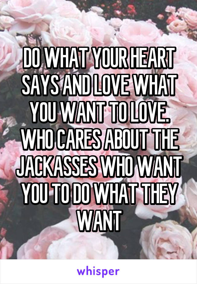 DO WHAT YOUR HEART SAYS AND LOVE WHAT YOU WANT TO LOVE. WHO CARES ABOUT THE JACKASSES WHO WANT YOU TO DO WHAT THEY WANT