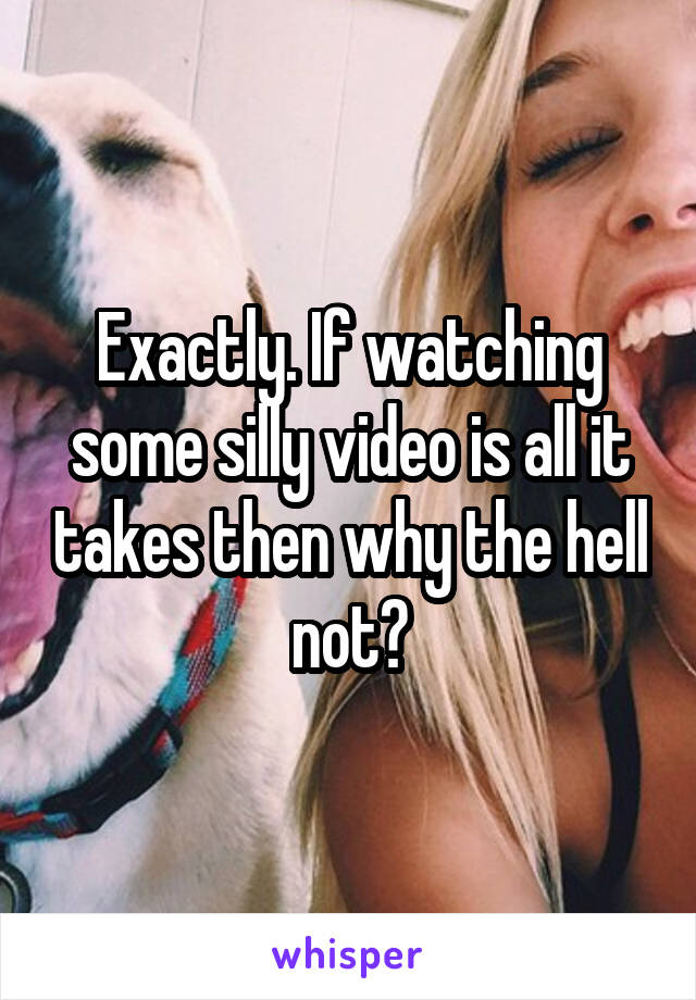 Exactly. If watching some silly video is all it takes then why the hell not?