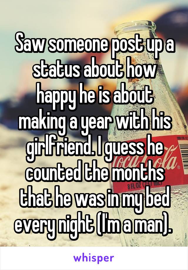 Saw someone post up a status about how happy he is about making a year with his girlfriend. I guess he counted the months that he was in my bed every night (I'm a man). 